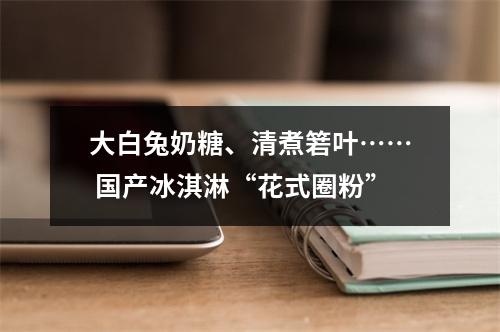 大白兔奶糖、清煮箬叶…… 国产冰淇淋“花式圈粉”