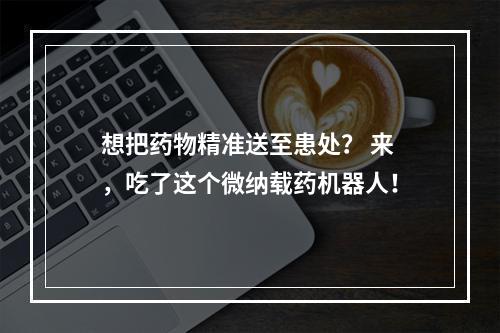 想把药物精准送至患处？ 来，吃了这个微纳载药机器人！