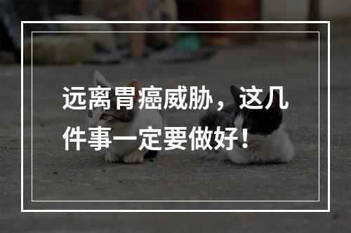 远离胃癌威胁，这几件事一定要做好！