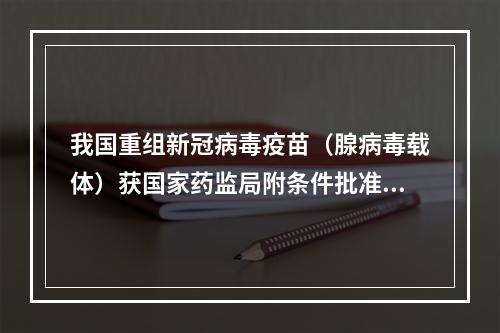 我国重组新冠病毒疫苗（腺病毒载体）获国家药监局附条件批准上市注册申请