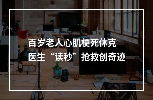 百岁老人心肌梗死休克 医生“读秒”抢救创奇迹