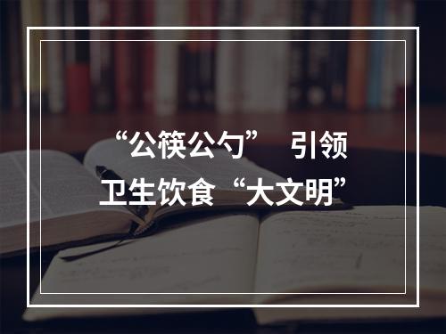 “公筷公勺”  引领卫生饮食“大文明”