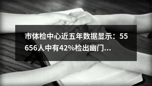 市体检中心近五年数据显示：55656人中有42%检出幽门螺杆菌