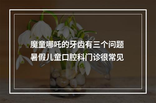 魔童哪吒的牙齿有三个问题 暑假儿童口腔科门诊很常见