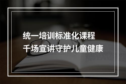 统一培训标准化课程 千场宣讲守护儿童健康