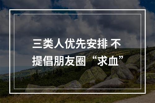 三类人优先安排 不提倡朋友圈“求血”