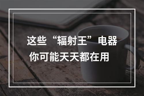 这些“辐射王”电器 你可能天天都在用