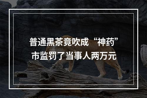 普通黑茶竟吹成“神药” 市监罚了当事人两万元