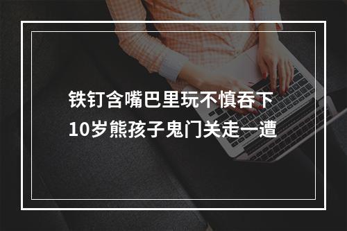 铁钉含嘴巴里玩不慎吞下 10岁熊孩子鬼门关走一遭