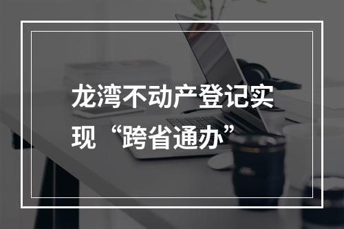 龙湾不动产登记实现“跨省通办”