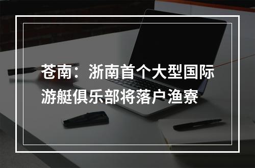 苍南：浙南首个大型国际游艇俱乐部将落户渔寮