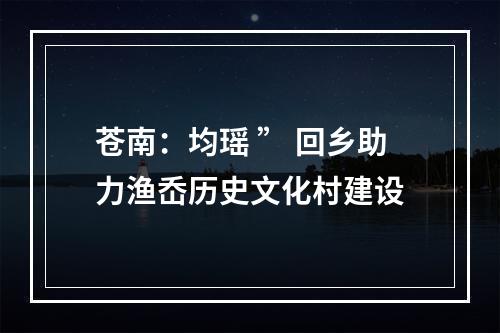 苍南：均瑶 ” 回乡助力渔岙历史文化村建设