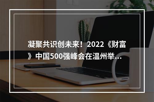 凝聚共识创未来！2022《财富》中国500强峰会在温州举行