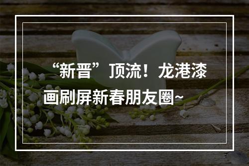 “新晋”顶流！龙港漆画刷屏新春朋友圈~