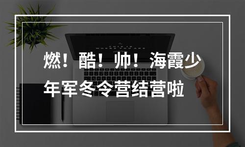 燃！酷！帅！海霞少年军冬令营结营啦