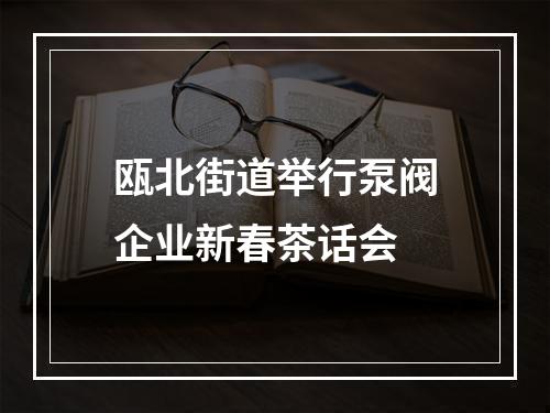 瓯北街道举行泵阀企业新春茶话会