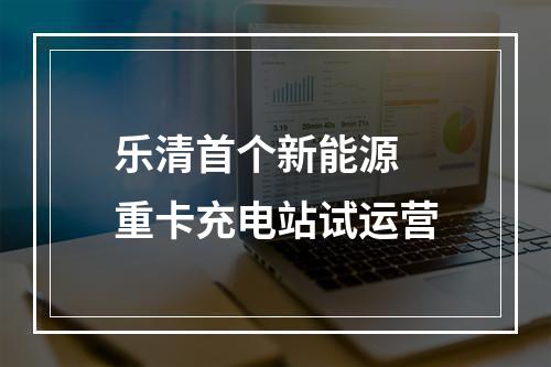 乐清首个新能源 重卡充电站试运营