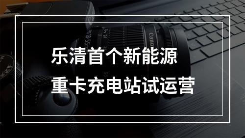 乐清首个新能源 重卡充电站试运营