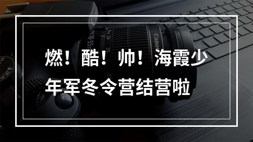 燃！酷！帅！海霞少年军冬令营结营啦