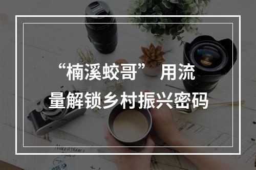 “楠溪蛟哥” 用流量解锁乡村振兴密码
