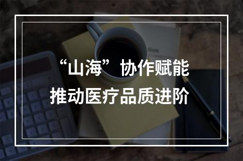 “山海”协作赋能 推动医疗品质进阶
