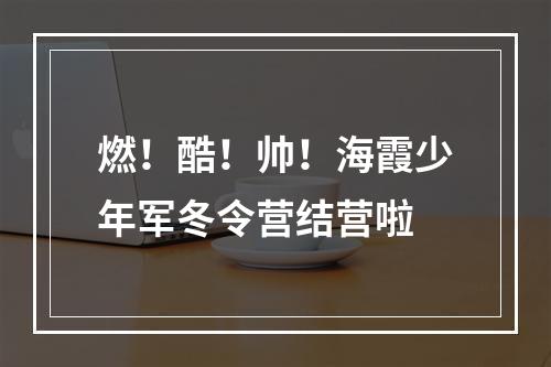 燃！酷！帅！海霞少年军冬令营结营啦