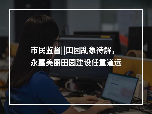 市民监督||田园乱象待解，永嘉美丽田园建设任重道远