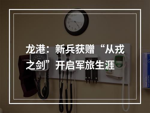 龙港：新兵获赠“从戎之剑”开启军旅生涯