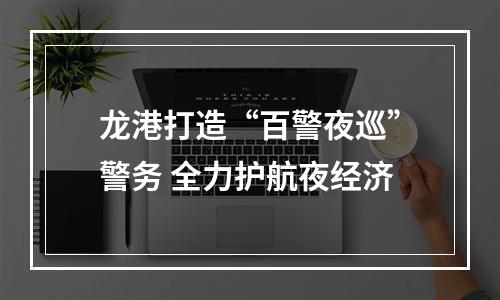 龙港打造“百警夜巡”警务 全力护航夜经济