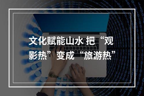 文化赋能山水 把“观影热”变成“旅游热”