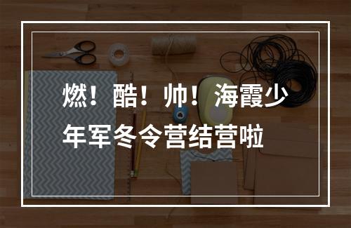 燃！酷！帅！海霞少年军冬令营结营啦