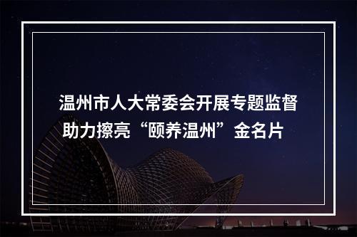 温州市人大常委会开展专题监督 助力擦亮“颐养温州”金名片