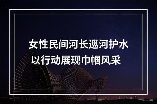 女性民间河长巡河护水 以行动展现巾帼风采