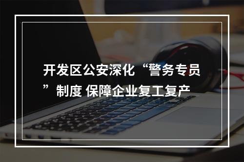 开发区公安深化“警务专员”制度 保障企业复工复产