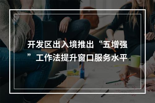 开发区出入境推出“五增强”工作法提升窗口服务水平