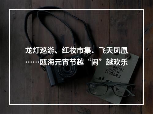 龙灯巡游、红妆市集、飞天凤凰……瓯海元宵节越“闹”越欢乐