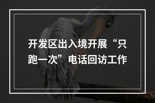 开发区出入境开展“只跑一次”电话回访工作
