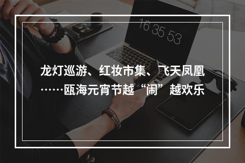 龙灯巡游、红妆市集、飞天凤凰……瓯海元宵节越“闹”越欢乐