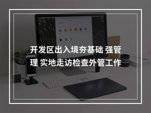 开发区出入境夯基础 强管理 实地走访检查外管工作