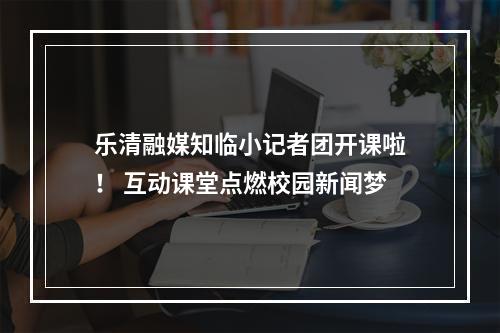 乐清融媒知临小记者团开课啦！ 互动课堂点燃校园新闻梦