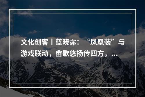 文化创客丨蓝晓露：“凤凰装”与游戏联动，畲歌悠扬传四方，畲族文化实现数字化破圈
