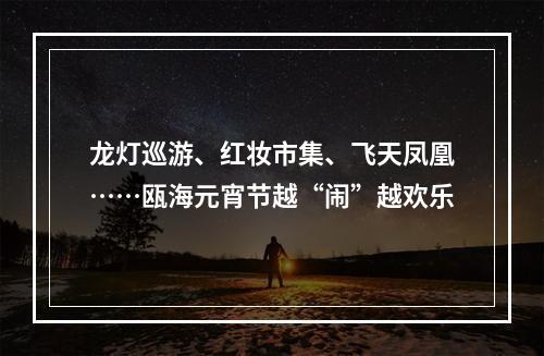 龙灯巡游、红妆市集、飞天凤凰……瓯海元宵节越“闹”越欢乐