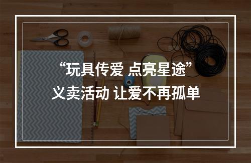 “玩具传爱 点亮星途”义卖活动 让爱不再孤单