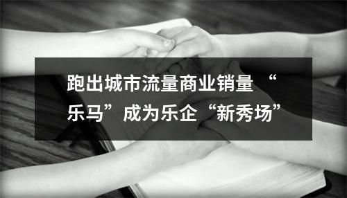 跑出城市流量商业销量 “乐马”成为乐企“新秀场”