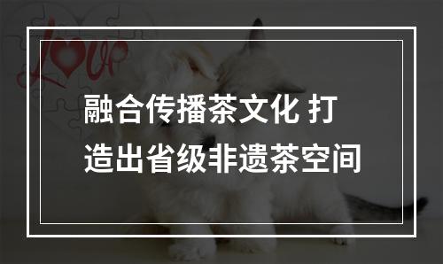 融合传播茶文化 打造出省级非遗茶空间