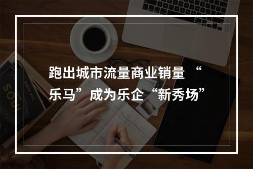 跑出城市流量商业销量 “乐马”成为乐企“新秀场”