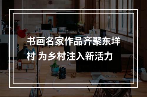 书画名家作品齐聚东垟村 为乡村注入新活力