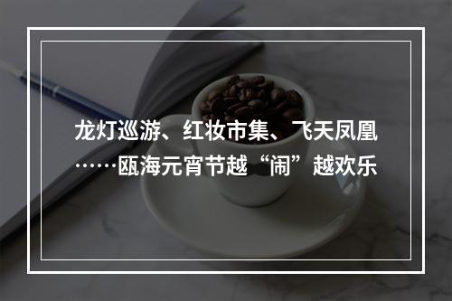 龙灯巡游、红妆市集、飞天凤凰……瓯海元宵节越“闹”越欢乐