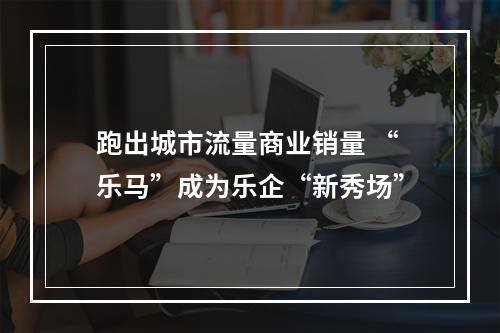 跑出城市流量商业销量 “乐马”成为乐企“新秀场”