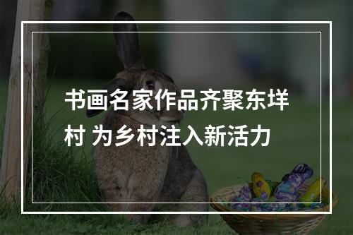 书画名家作品齐聚东垟村 为乡村注入新活力